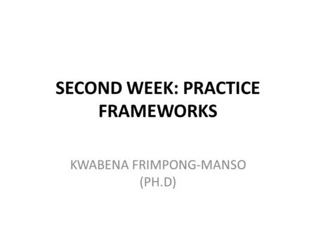 SECOND WEEK: PRACTICE FRAMEWORKS KWABENA FRIMPONG-MANSO (PH.D)