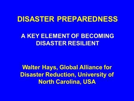 DISASTER PREPAREDNESS A KEY ELEMENT OF BECOMING DISASTER RESILIENT Walter Hays, Global Alliance for Disaster Reduction, University of North Carolina,