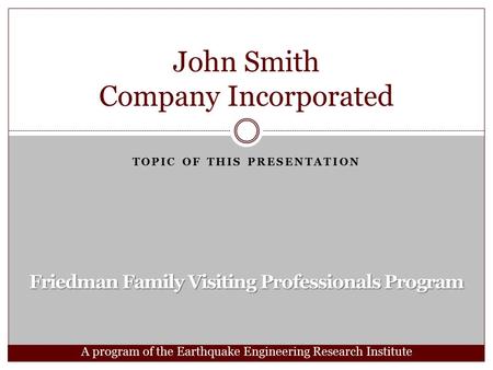 Friedman Family Visiting Professionals Program TOPIC OF THIS PRESENTATION John Smith Company Incorporated A program of the Earthquake Engineering Research.