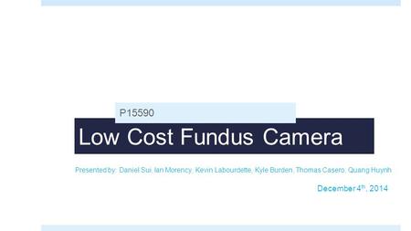 Low Cost Fundus Camera P15590 Presented by: Daniel Sui, Ian Morency, Kevin Labourdette, Kyle Burden, Thomas Casero, Quang Huynh December 4 th, 2014.