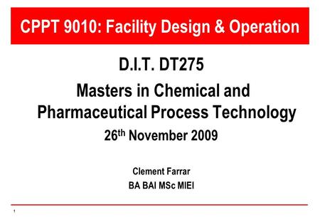 1 CPPT 9010: Facility Design & Operation D.I.T. DT275 Masters in Chemical and Pharmaceutical Process Technology 26 th November 2009 Clement Farrar BA BAI.