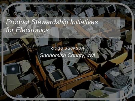 Product Stewardship Initiatives for Electronics Sego Jackson Snohomish County, WA.