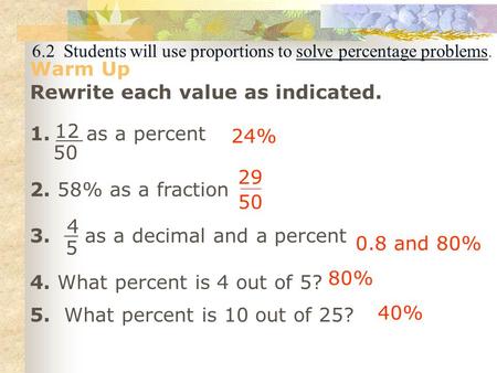 6.2 Students will use proportions to solve percentage problems. Warm Up Rewrite each value as indicated. 1. as a percent 2. 58% as a fraction 3. as a decimal.