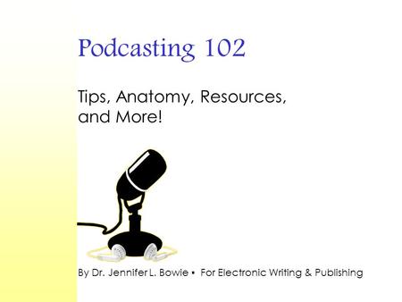 Podcasting 102 Tips, Anatomy, Resources, and More! By Dr. Jennifer L. Bowie ▪ For Electronic Writing & Publishing.