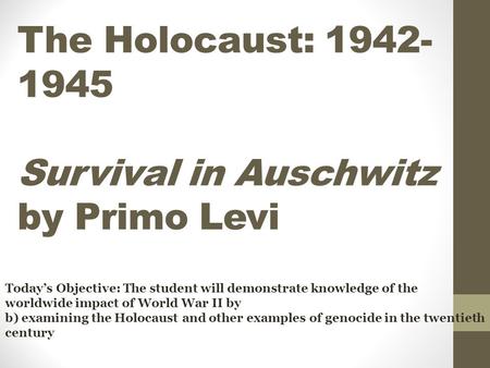 The Holocaust: 1942- 1945 Survival in Auschwitz by Primo Levi Today’s Objective: The student will demonstrate knowledge of the worldwide impact of World.