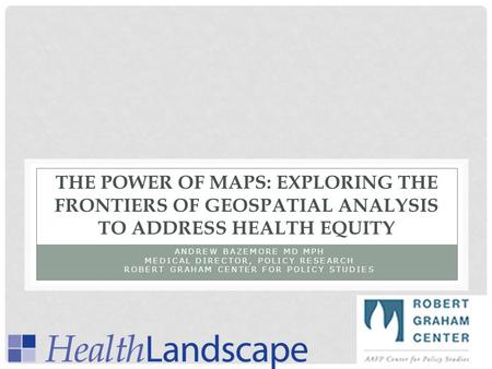 THE POWER OF MAPS: EXPLORING THE FRONTIERS OF GEOSPATIAL ANALYSIS TO ADDRESS HEALTH EQUITY ANDREW BAZEMORE MD MPH MEDICAL DIRECTOR, POLICY RESEARCH ROBERT.