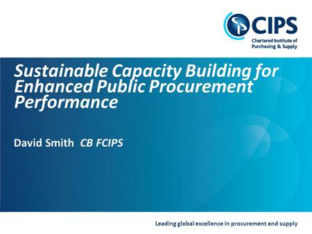 Leading global excellence in procurement and supply Sustainable Capacity Building for Enhanced Public Procurement Performance David Smith CB FCIPS.