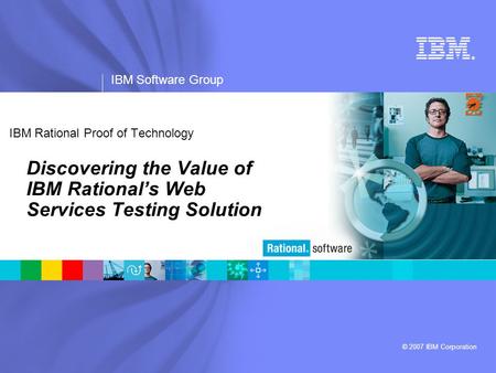 ® IBM Software Group © 2007 IBM Corporation IBM Rational Proof of Technology Discovering the Value of IBM Rational’s Web Services Testing Solution.