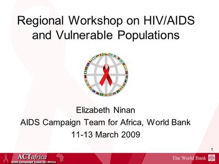 1 Regional Workshop on HIV/AIDS and Vulnerable Populations Elizabeth Ninan AIDS Campaign Team for Africa, World Bank 11-13 March 2009.