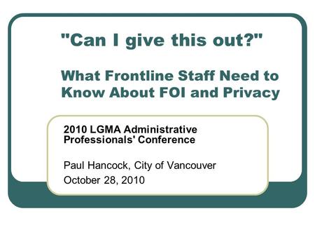 Can I give this out? What Frontline Staff Need to Know About FOI and Privacy 2010 LGMA Administrative Professionals' Conference Paul Hancock, City of.