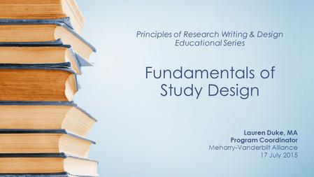 Principles of Research Writing & Design Educational Series Fundamentals of Study Design Lauren Duke, MA Program Coordinator Meharry-Vanderbilt Alliance.