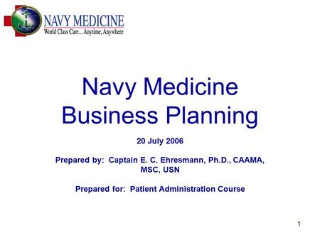 1 Navy Medicine Business Planning 20 July 2006 Prepared by: Captain E. C. Ehresmann, Ph.D., CAAMA, MSC, USN Prepared for: Patient Administration Course.