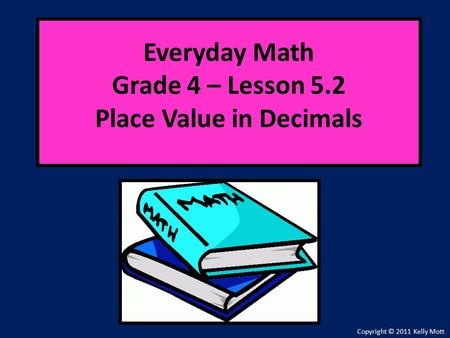 Everyday Math Grade 4 – Lesson 5.2 Place Value in Decimals Copyright © 2011 Kelly Mott.