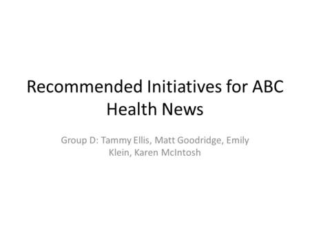 Recommended Initiatives for ABC Health News Group D: Tammy Ellis, Matt Goodridge, Emily Klein, Karen McIntosh.