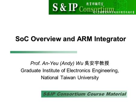 S&IP Consortium Course Material SoC Overview and ARM Integrator Prof. An-Yeu (Andy) Wu 吳安宇教授 Graduate Institute of Electronics Engineering, National Taiwan.