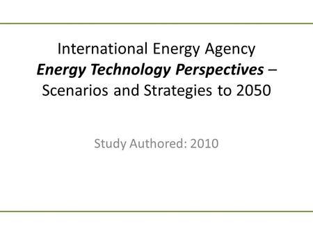 International Energy Agency Energy Technology Perspectives – Scenarios and Strategies to 2050 Study Authored: 2010.