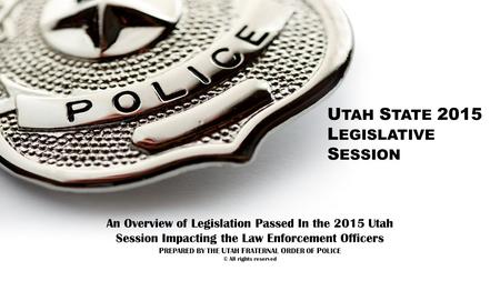 U TAH S TATE 2015 L EGISLATIVE S ESSION An Overview of Legislation Passed In the 2015 Utah Session Impacting the Law Enforcement Officers P REPARED BY.