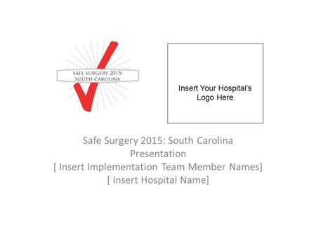 Safe Surgery 2015: South Carolina Presentation [ Insert Implementation Team Member Names] [ Insert Hospital Name] Insert Your Hospital’s Logo Here.