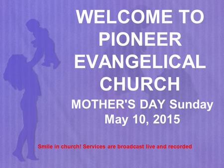 WELCOME TO PIONEER EVANGELICAL CHURCH MOTHER'S DAY Sunday May 10, 2015 Smile in church! Services are broadcast live and recorded.