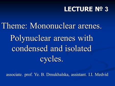 Theme: Mononuclear arenes. Polynuclear arenes with condensed and isolated cycles. LECTURE № 3 associate. prof. Ye. B. Dmukhalska, assistant. I.I. Medvid.