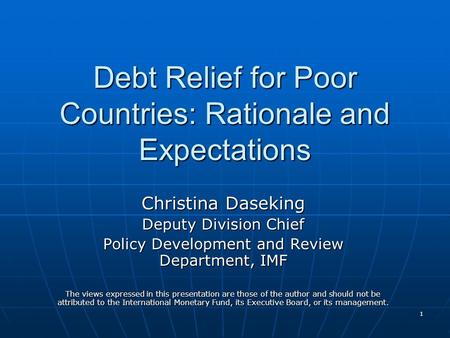 1 Debt Relief for Poor Countries: Rationale and Expectations Christina Daseking Deputy Division Chief Policy Development and Review Department, IMF The.