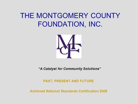 PAST, PRESENT AND FUTURE Achieved National Standards Certification 2008 THE MONTGOMERY COUNTY FOUNDATION, INC. “A Catalyst for Community Solutions”