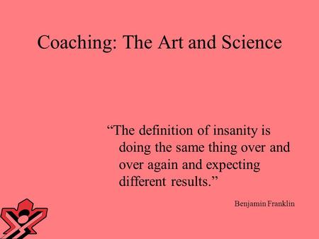 Coaching: The Art and Science “The definition of insanity is doing the same thing over and over again and expecting different results.” Benjamin Franklin.