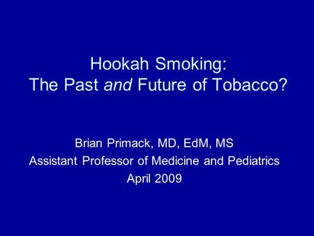 Hookah Smoking: The Past and Future of Tobacco? Brian Primack, MD, EdM, MS Assistant Professor of Medicine and Pediatrics April 2009.