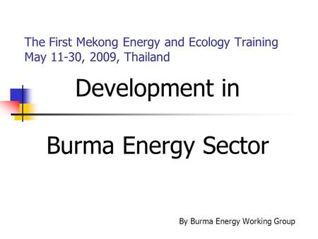 The First Mekong Energy and Ecology Training May 11-30, 2009, Thailand Development in Burma Energy Sector By Burma Energy Working Group.