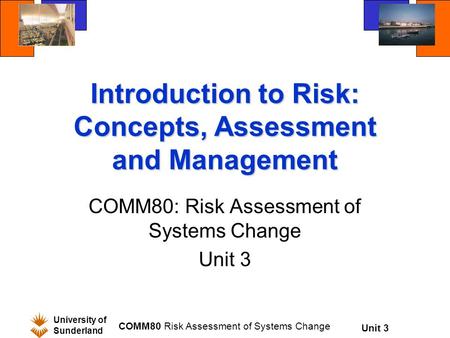 Unit 3 University of Sunderland COMM80 Risk Assessment of Systems Change Introduction to Risk: Concepts, Assessment and Management COMM80: Risk Assessment.