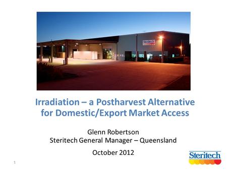 1 Irradiation – a Postharvest Alternative for Domestic/Export Market Access Glenn Robertson Steritech General Manager – Queensland October 2012.