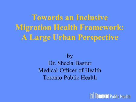Towards an Inclusive Migration Health Framework: A Large Urban Perspective by Dr. Sheela Basrur Medical Officer of Health Toronto Public Health.