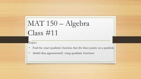 MAT 150 – Algebra Class #11 Topics: Find the exact quadratic function that fits three points on a parabola Model data approximately using quadratic functions.