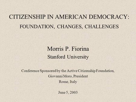 CITIZENSHIP IN AMERICAN DEMOCRACY: FOUNDATION, CHANGES, CHALLENGES Morris P. Fiorina Stanford University Conference Sponsored by the Active Citizenship.