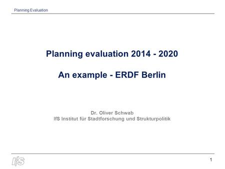 Planning Evaluation 1 Planning evaluation 2014 - 2020 An example - ERDF Berlin Dr. Oliver Schwab IfS Institut für Stadtforschung und Strukturpolitik.