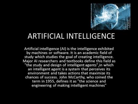 ARTIFICIAL INTELLIGENCE Artificial intelligence (AI) is the intelligence exhibited by machines or software. It is an academic field of study which studies.