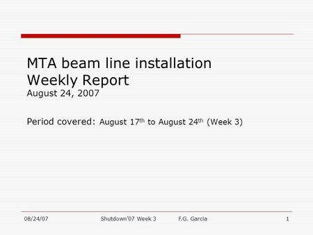 08/24/07Shutdown’07 Week 3 F.G. Garcia1 MTA beam line installation Weekly Report August 24, 2007 Period covered: August 17 th to August 24 th (Week 3)