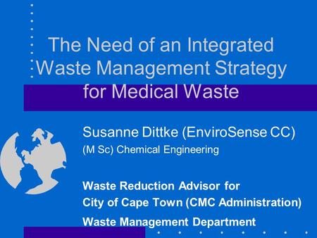 The Need of an Integrated Waste Management Strategy for Medical Waste Susanne Dittke (EnviroSense CC) (M Sc) Chemical Engineering Waste Reduction Advisor.