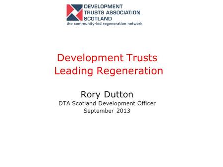 Development Trusts Leading Regeneration Rory Dutton DTA Scotland Development Officer September 2013.