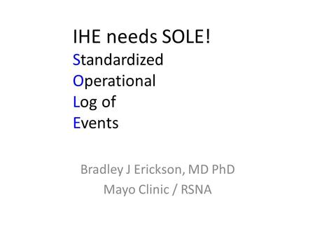 IHE needs SOLE! Standardized Operational Log of Events Bradley J Erickson, MD PhD Mayo Clinic / RSNA.