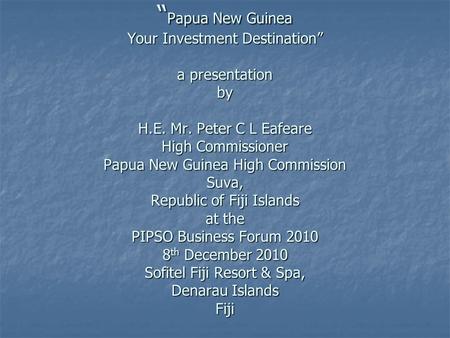 “ Papua New Guinea Your Investment Destination” a presentation by H.E. Mr. Peter C L Eafeare High Commissioner Papua New Guinea High Commission Suva, Republic.