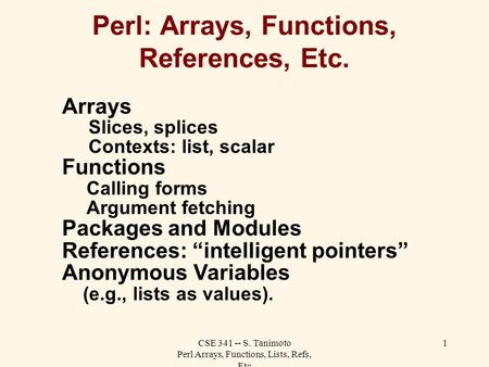 CSE 341 -- S. Tanimoto Perl Arrays, Functions, Lists, Refs, Etc 1 Perl: Arrays, Functions, References, Etc. Arrays Slices, splices Contexts: list, scalar.