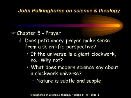 Polkinghorne on science & theology ~ chaps. 5 - 8 ~ slide 1 John Polkinghorne on science & theology FChapter 5 - Prayer GDoes petitionary prayer make sense.