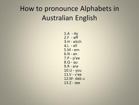 How to pronounce Alphabets in Australian English 1.A - Ay 2.F - eff 3.H - aitch 4.L - ell 5.M - em 6.N - en 7.P - p'ee 8.Q - qu 9.R - are 10.U - you 11.V.