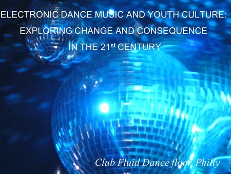 ELECTRONIC DANCE MUSIC AND YOUTH CULTURE: EXPLORING CHANGE AND CONSEQUENCE IN THE 21 st CENTURY Club Fluid Dance floor, Philly.