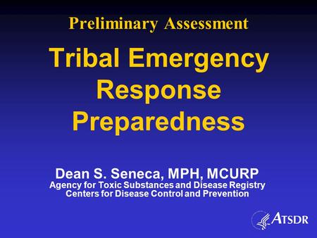 Preliminary Assessment Tribal Emergency Response Preparedness Dean S. Seneca, MPH, MCURP Agency for Toxic Substances and Disease Registry Centers for Disease.