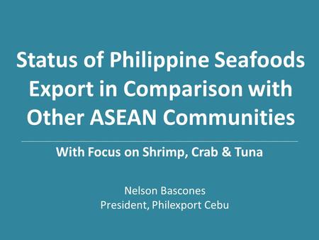 Status of Philippine Seafoods Export in Comparison with Other ASEAN Communities With Focus on Shrimp, Crab & Tuna Nelson Bascones President, Philexport.
