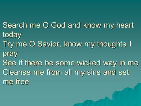 Search me O God and know my heart today Try me O Savior, know my thoughts I pray See if there be some wicked way in me Cleanse me from all my sins and.