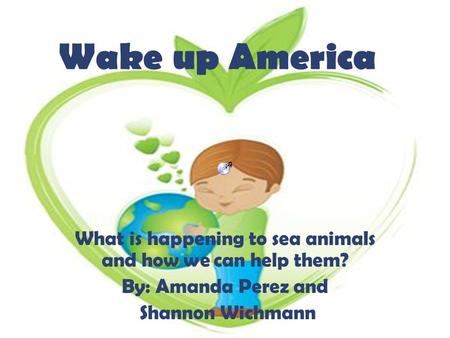 Wake up America What is happening to sea animals and how we can help them? By: Amanda Perez and Shannon Wichmann.