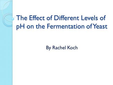 The Effect of Different Levels of pH on the Fermentation of Yeast The Effect of Different Levels of pH on the Fermentation of Yeast By Rachel Koch.
